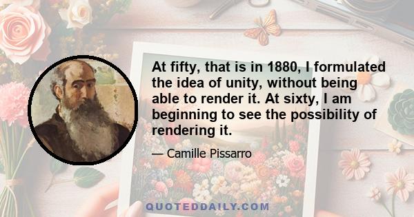 At fifty, that is in 1880, I formulated the idea of unity, without being able to render it. At sixty, I am beginning to see the possibility of rendering it.