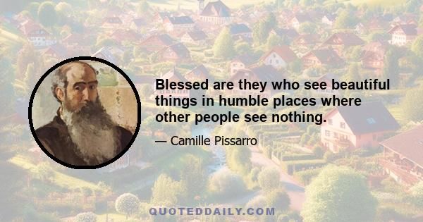 Blessed are they who see beautiful things in humble places where other people see nothing.