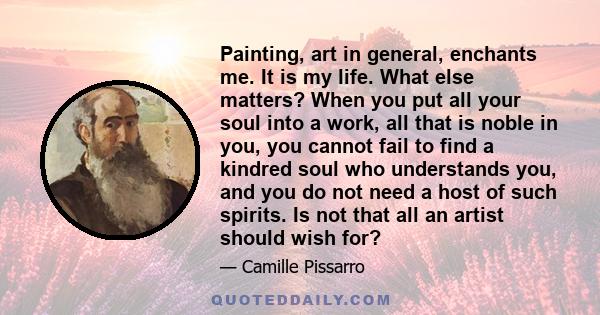 Painting, art in general, enchants me. It is my life. What else matters? When you put all your soul into a work, all that is noble in you, you cannot fail to find a kindred soul who understands you, and you do not need