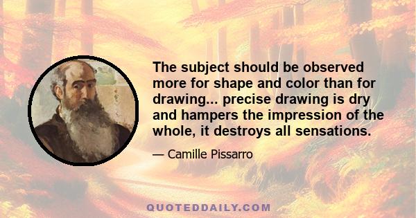 The subject should be observed more for shape and color than for drawing... precise drawing is dry and hampers the impression of the whole, it destroys all sensations.