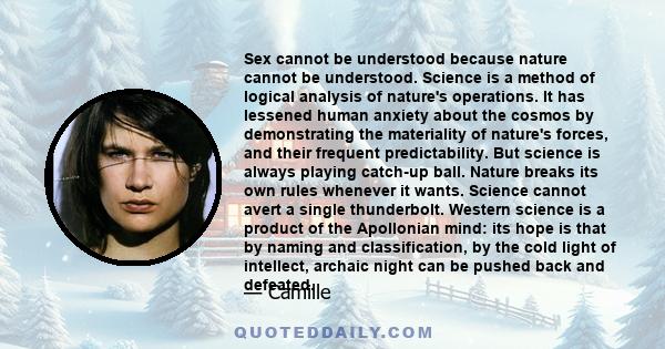 Sex cannot be understood because nature cannot be understood. Science is a method of logical analysis of nature's operations. It has lessened human anxiety about the cosmos by demonstrating the materiality of nature's