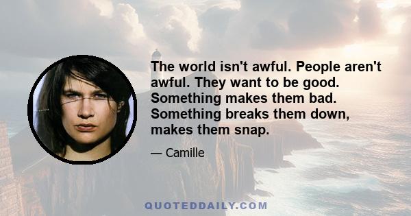 The world isn't awful. People aren't awful. They want to be good. Something makes them bad. Something breaks them down, makes them snap.