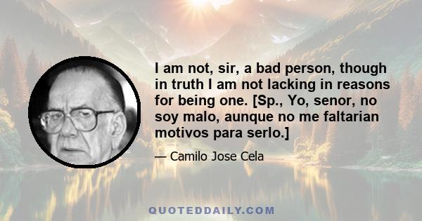 I am not, sir, a bad person, though in truth I am not lacking in reasons for being one. [Sp., Yo, senor, no soy malo, aunque no me faltarian motivos para serlo.]