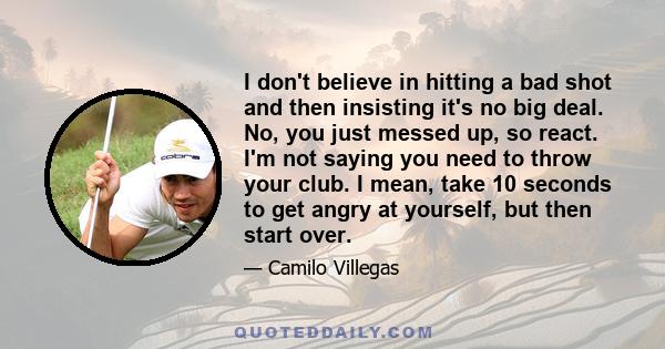 I don't believe in hitting a bad shot and then insisting it's no big deal. No, you just messed up, so react. I'm not saying you need to throw your club. I mean, take 10 seconds to get angry at yourself, but then start