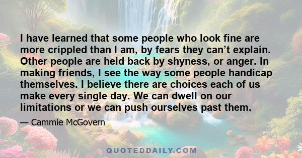 I have learned that some people who look fine are more crippled than I am, by fears they can’t explain. Other people are held back by shyness, or anger. In making friends, I see the way some people handicap themselves.