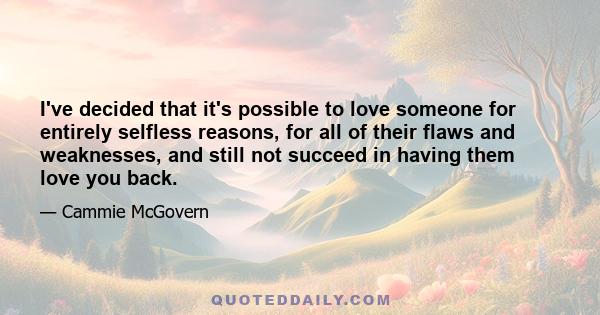 I've decided that it's possible to love someone for entirely selfless reasons, for all of their flaws and weaknesses, and still not succeed in having them love you back.