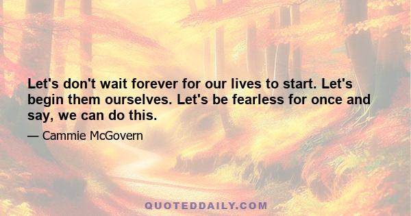 Let's don't wait forever for our lives to start. Let's begin them ourselves. Let's be fearless for once and say, we can do this.