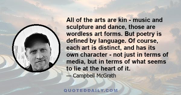 All of the arts are kin - music and sculpture and dance, those are wordless art forms. But poetry is defined by language. Of course, each art is distinct, and has its own character - not just in terms of media, but in