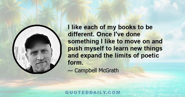 I like each of my books to be different. Once I've done something I like to move on and push myself to learn new things and expand the limits of poetic form.