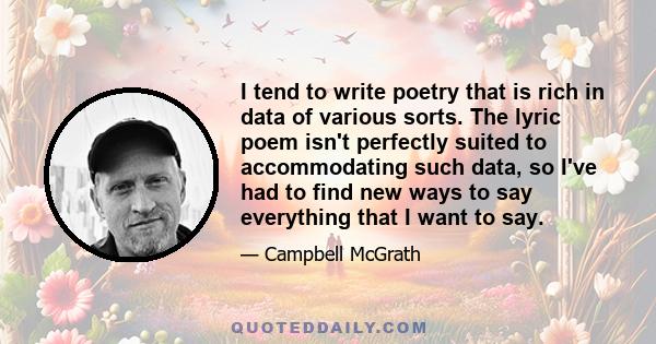 I tend to write poetry that is rich in data of various sorts. The lyric poem isn't perfectly suited to accommodating such data, so I've had to find new ways to say everything that I want to say.