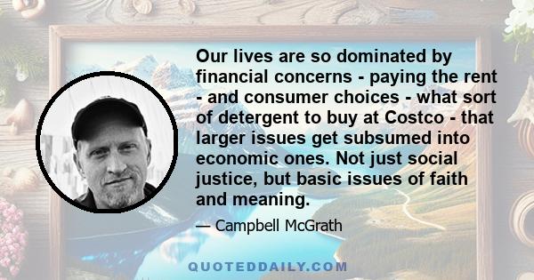 Our lives are so dominated by financial concerns - paying the rent - and consumer choices - what sort of detergent to buy at Costco - that larger issues get subsumed into economic ones. Not just social justice, but