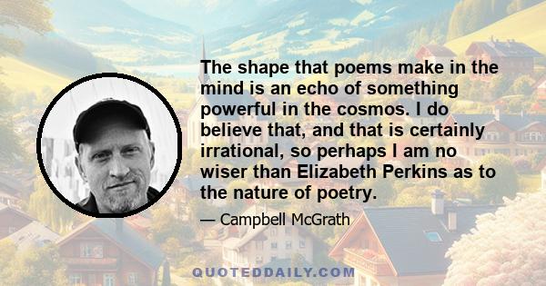 The shape that poems make in the mind is an echo of something powerful in the cosmos. I do believe that, and that is certainly irrational, so perhaps I am no wiser than Elizabeth Perkins as to the nature of poetry.