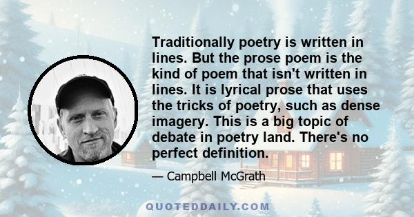 Traditionally poetry is written in lines. But the prose poem is the kind of poem that isn't written in lines. It is lyrical prose that uses the tricks of poetry, such as dense imagery. This is a big topic of debate in