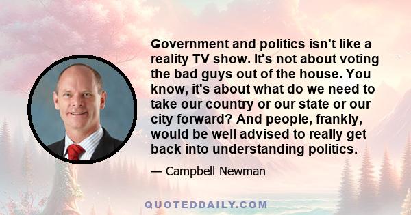 Government and politics isn't like a reality TV show. It's not about voting the bad guys out of the house. You know, it's about what do we need to take our country or our state or our city forward? And people, frankly,