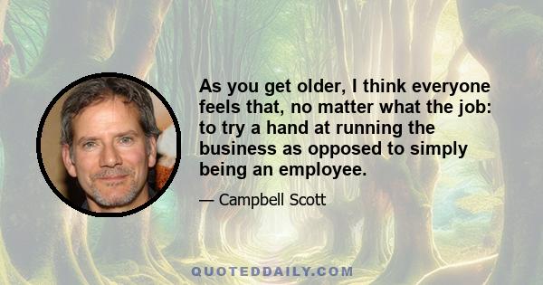 As you get older, I think everyone feels that, no matter what the job: to try a hand at running the business as opposed to simply being an employee.