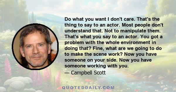 Do what you want I don't care. That's the thing to say to an actor. Most people don't understand that. Not to manipulate them. That's what you say to an actor. You got a problem with the whole environment in doing that? 