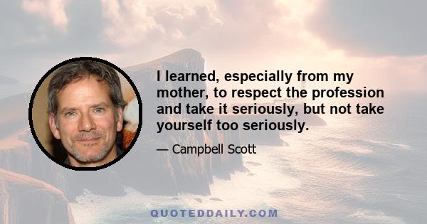 I learned, especially from my mother, to respect the profession and take it seriously, but not take yourself too seriously.