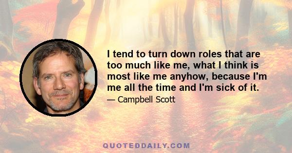 I tend to turn down roles that are too much like me, what I think is most like me anyhow, because I'm me all the time and I'm sick of it.