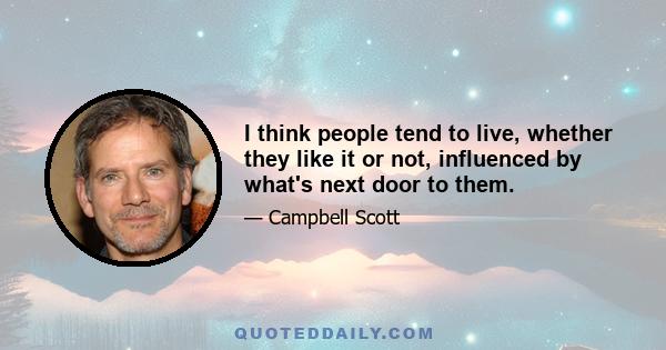 I think people tend to live, whether they like it or not, influenced by what's next door to them.