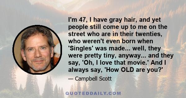 I'm 47, I have gray hair, and yet people still come up to me on the street who are in their twenties, who weren't even born when 'Singles' was made... well, they were pretty tiny, anyway... and they say, 'Oh, I love