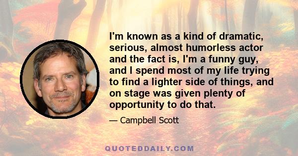 I'm known as a kind of dramatic, serious, almost humorless actor and the fact is, I'm a funny guy, and I spend most of my life trying to find a lighter side of things, and on stage was given plenty of opportunity to do