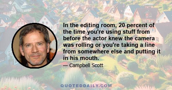 In the editing room, 20 percent of the time you're using stuff from before the actor knew the camera was rolling or you're taking a line from somewhere else and putting it in his mouth.