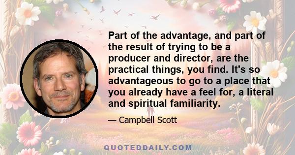 Part of the advantage, and part of the result of trying to be a producer and director, are the practical things, you find. It's so advantageous to go to a place that you already have a feel for, a literal and spiritual