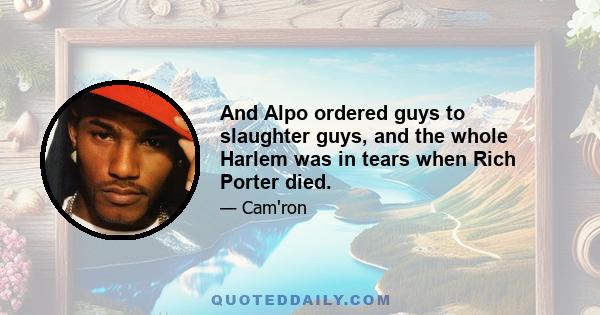 And Alpo ordered guys to slaughter guys, and the whole Harlem was in tears when Rich Porter died.