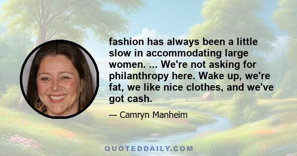 fashion has always been a little slow in accommodating large women. ... We're not asking for philanthropy here. Wake up, we're fat, we like nice clothes, and we've got cash.