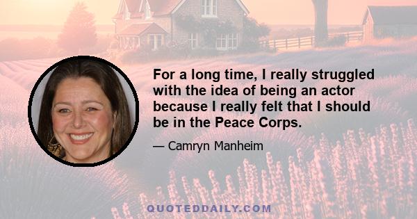 For a long time, I really struggled with the idea of being an actor because I really felt that I should be in the Peace Corps.