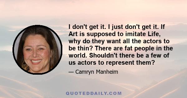 I don't get it. I just don't get it. If Art is supposed to imitate Life, why do they want all the actors to be thin? There are fat people in the world. Shouldn't there be a few of us actors to represent them?