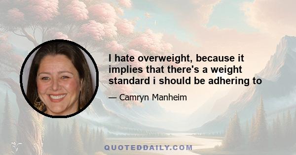 I hate overweight, because it implies that there's a weight standard i should be adhering to