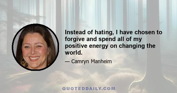 Instead of hating, I have chosen to forgive and spend all of my positive energy on changing the world.