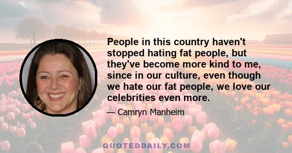 People in this country haven't stopped hating fat people, but they've become more kind to me, since in our culture, even though we hate our fat people, we love our celebrities even more.