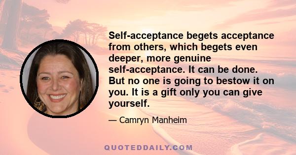 Self-acceptance begets acceptance from others, which begets even deeper, more genuine self-acceptance. It can be done. But no one is going to bestow it on you. It is a gift only you can give yourself.