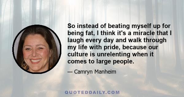 So instead of beating myself up for being fat, I think it's a miracle that I laugh every day and walk through my life with pride, because our culture is unrelenting when it comes to large people.