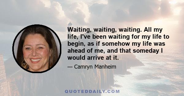 Waiting, waiting, waiting. All my life, I've been waiting for my life to begin, as if somehow my life was ahead of me, and that someday I would arrive at it.