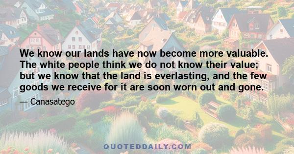 We know our lands have now become more valuable. The white people think we do not know their value; but we know that the land is everlasting, and the few goods we receive for it are soon worn out and gone.