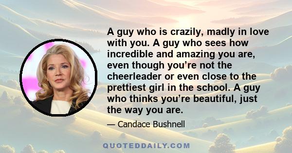 A guy who is crazily, madly in love with you. A guy who sees how incredible and amazing you are, even though you’re not the cheerleader or even close to the prettiest girl in the school. A guy who thinks you’re