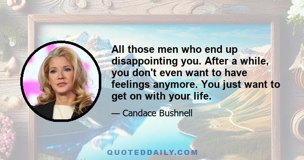 All those men who end up disappointing you. After a while, you don't even want to have feelings anymore. You just want to get on with your life.