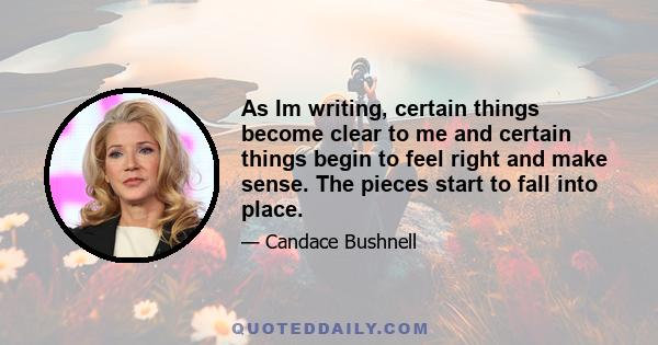 As Im writing, certain things become clear to me and certain things begin to feel right and make sense. The pieces start to fall into place.