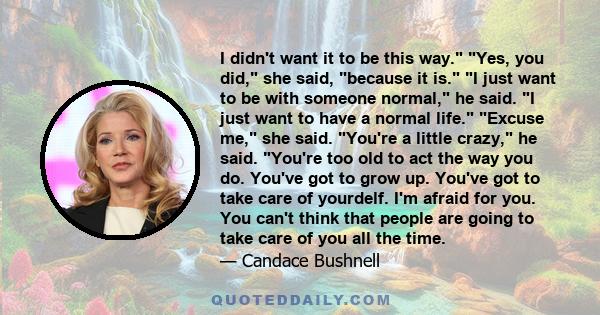 I didn't want it to be this way. Yes, you did, she said, because it is. I just want to be with someone normal, he said. I just want to have a normal life. Excuse me, she said. You're a little crazy, he said. You're too