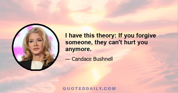 I have this theory: If you forgive someone, they can't hurt you anymore.