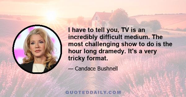 I have to tell you, TV is an incredibly difficult medium. The most challenging show to do is the hour long dramedy. It's a very tricky format.