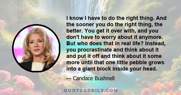 I know I have to do the right thing. And the sooner you do the right thing, the better. You get it over with, and you don't have to worry about it anymore. But who does that in real life? Instead, you procrastinate and