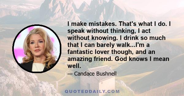 I make mistakes. That's what I do. I speak without thinking, I act without knowing. I drink so much that I can barely walk...I'm a fantastic lover though, and an amazing friend. God knows I mean well.