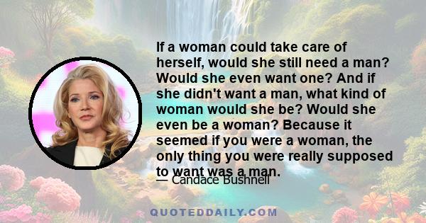 If a woman could take care of herself, would she still need a man? Would she even want one? And if she didn't want a man, what kind of woman would she be? Would she even be a woman? Because it seemed if you were a