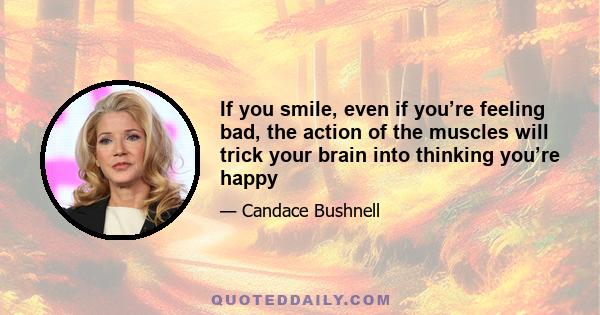 If you smile, even if you’re feeling bad, the action of the muscles will trick your brain into thinking you’re happy