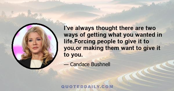 I've always thought there are two ways of getting what you wanted in life.Forcing people to give it to you,or making them want to give it to you.