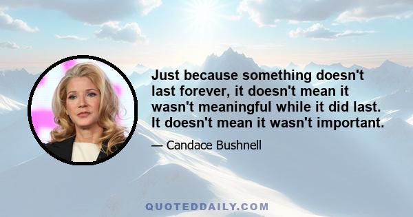 Just because something doesn't last forever, it doesn't mean it wasn't meaningful while it did last. It doesn't mean it wasn't important.